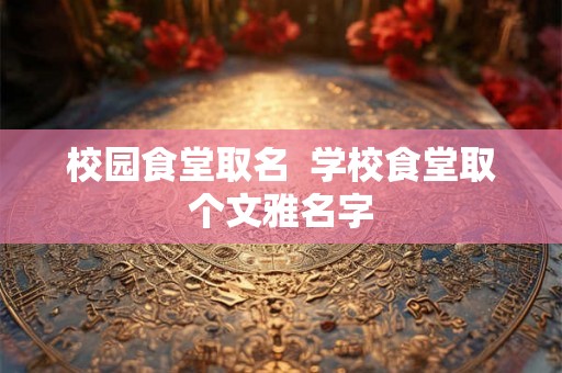 校园食堂取名 学校食堂取个文雅名字 校园食堂取名 学校食堂取个文雅名字