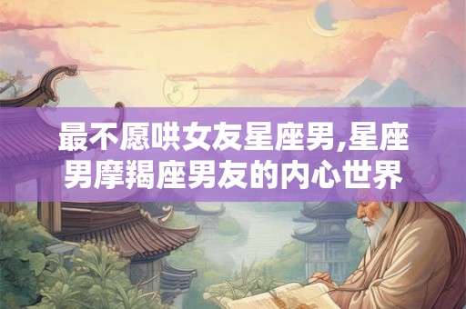 最不愿哄女友星座男,星座男摩羯座男友的内心世界