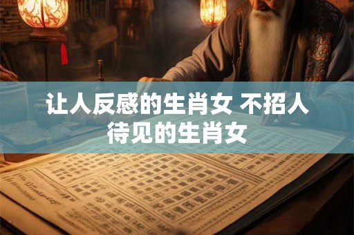 让人反感的生肖女 不招人待见的生肖女