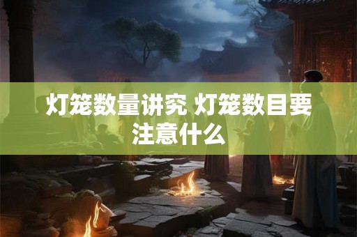 灯笼数量讲究 灯笼数目要注意什么 灯笼数量讲究 灯笼数目要注意什么