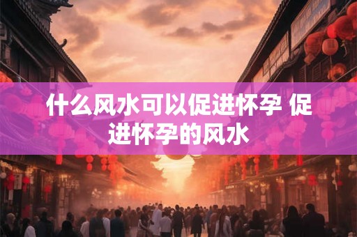 什么风水可以促进怀孕 促进怀孕的风水