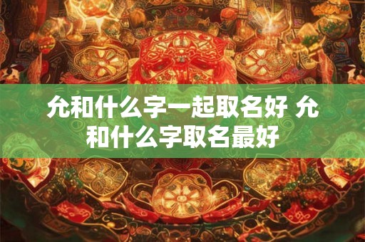 允和什么字一起取名好 允和什么字取名最好