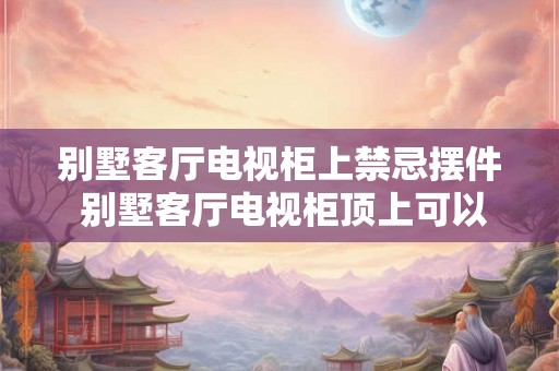 别墅客厅电视柜上禁忌摆件 别墅客厅电视柜顶上可以摆什么