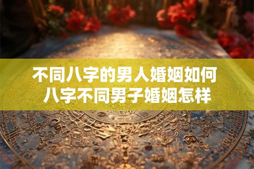 不同八字的男人婚姻如何 八字不同男子婚姻怎样