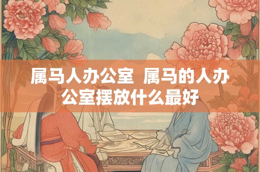 属马人办公室  属马的人办公室摆放什么最好