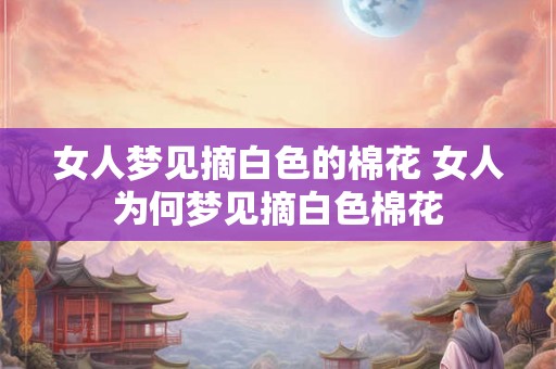 女人梦见摘白色的棉花 女人为何梦见摘白色棉花