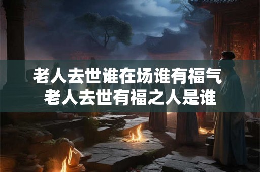 老人去世谁在场谁有福气 老人去世有福之人是谁