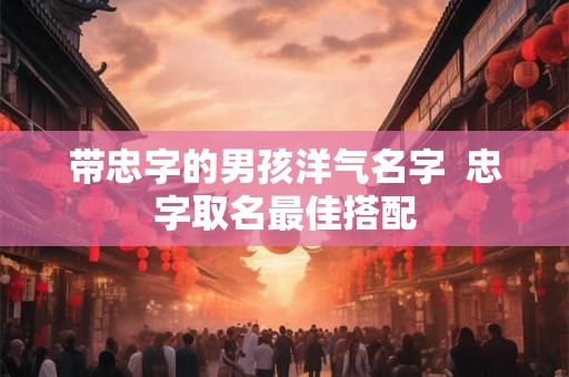 带忠字的男孩洋气名字 忠字取名最佳搭配 带忠字的男孩洋气名字 忠字取名最佳搭配