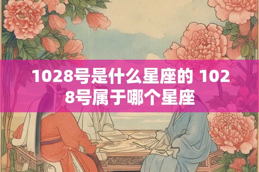 1028号是什么星座的 1028号属于哪个星座 1028号是什么星座的 1028号属于哪个星座