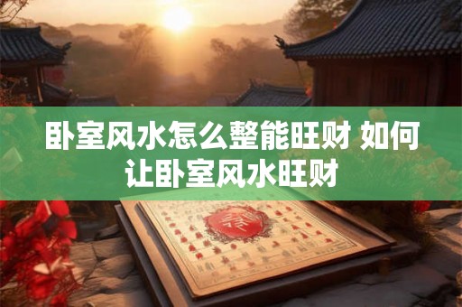 卧室风水怎么整能旺财 如何让卧室风水旺财 卧室风水怎么整能旺财 如何让卧室风水旺财