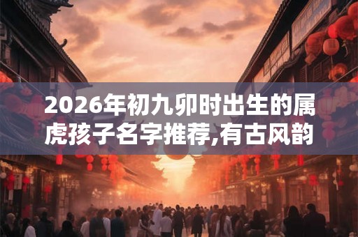 2026年初九卯时出生的属虎孩子名字推荐,有古风韵味