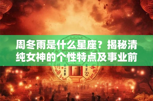 周冬雨是什么星座？揭秘清纯女神的个性特点及事业前景