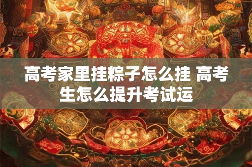 高考家里挂粽子怎么挂 高考生怎么提升考试运