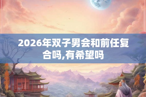 2026年双子男会和前任复合吗,有希望吗