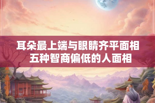 耳朵最上端与眼睛齐平面相 五种智商偏低的人面相 耳朵最上端与眼睛齐平面相 五种智商偏低的人面相