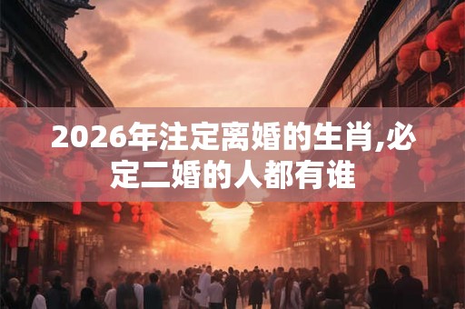 2026年注定离婚的生肖,必定二婚的人都有谁