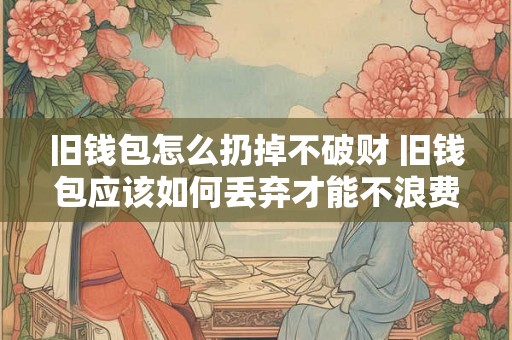 旧钱包怎么扔掉不破财 旧钱包应该如何丢弃才能不浪费财物 旧钱包怎么扔掉不破财 旧钱包应该如何丢弃才能不浪费财物