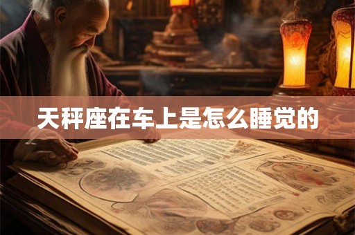天秤座在车上是怎么睡觉的 天秤座在车上是怎么睡觉的