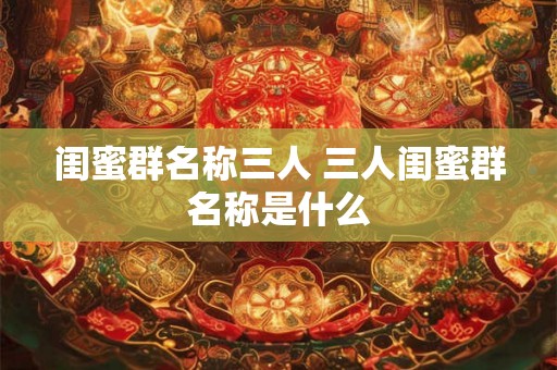 闺蜜群名称三人 三人闺蜜群名称是什么