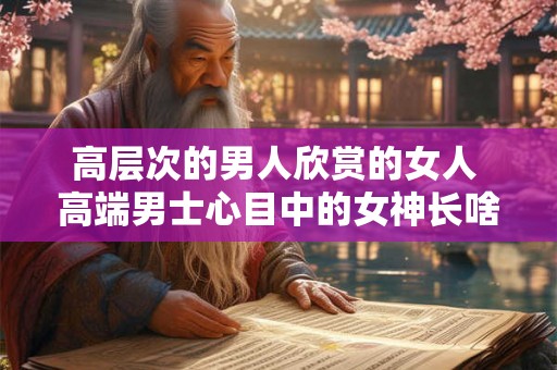 高层次的男人欣赏的女人 高端男士心目中的女神长啥样