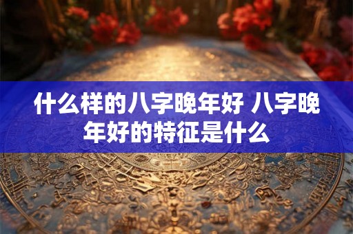 什么样的八字晚年好 八字晚年好的特征是什么