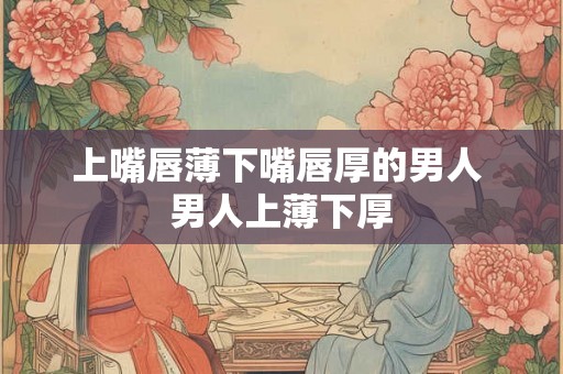 上嘴唇薄下嘴唇厚的男人 男人上薄下厚 上嘴唇薄下嘴唇厚的男人 男人上薄下厚