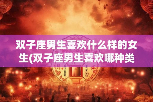 双子座男生喜欢什么样的女生(双子座男生喜欢哪种类型的女生？)