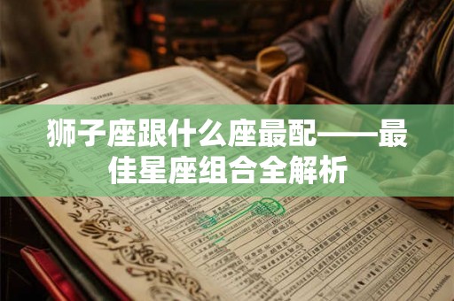 狮子座跟什么座最配——最佳星座组合全解析 狮子座跟什么座最配——最佳星座组合全解析