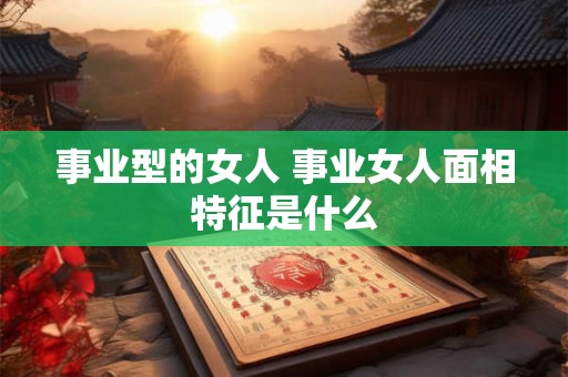 事业型的女人 事业女人面相特征是什么 事业型的女人 事业女人面相特征是什么