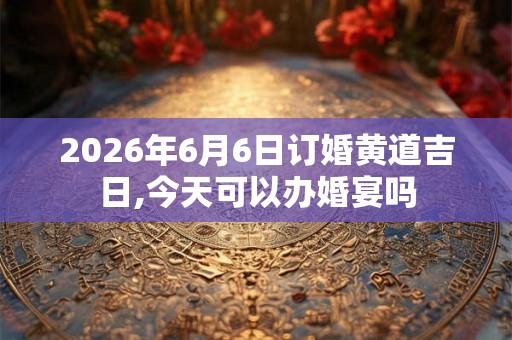 2026年6月6日订婚黄道吉日,今天可以办婚宴吗 2026年6月6日订婚黄道吉日,今天可以办婚宴吗