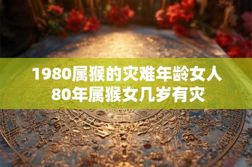 1980属猴的灾难年龄女人 80年属猴女几岁有灾