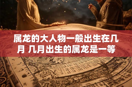 属龙的大人物一般出生在几月 几月出生的属龙是一等命