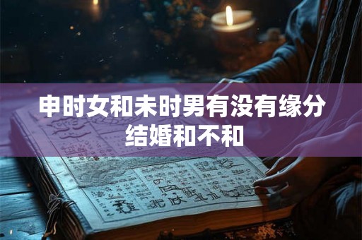申时女和未时男有没有缘分 结婚和不和 申时女和未时男有没有缘分 结婚和不和