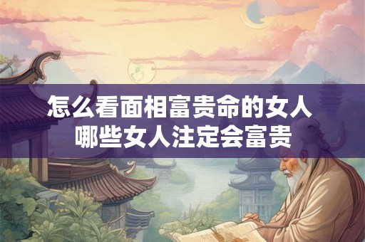 怎么看面相富贵命的女人 哪些女人注定会富贵 怎么看面相富贵命的女人 哪些女人注定会富贵