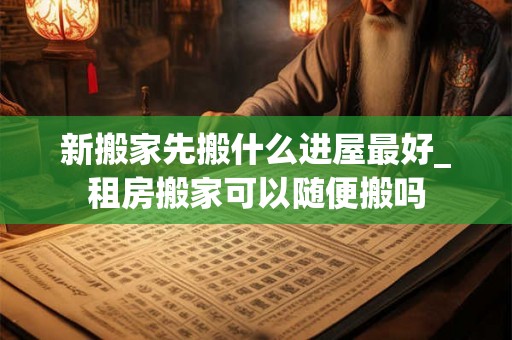 新搬家先搬什么进屋最好_租房搬家可以随便搬吗 新搬家先搬什么进屋最好_租房搬家可以随便搬吗