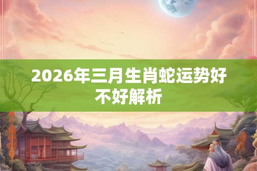 2026年三月生肖蛇运势好不好解析 2026年三月生肖蛇运势好不好解析