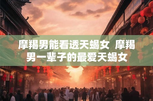 摩羯男能看透天蝎女  摩羯男一辈子的最爱天蝎女