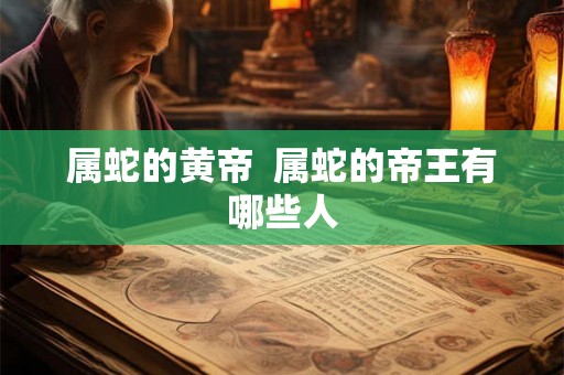 属蛇的黄帝 属蛇的帝王有哪些人 属蛇的黄帝 属蛇的帝王有哪些人