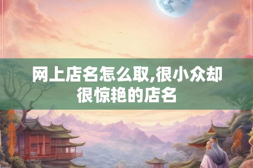 网上店名怎么取,很小众却很惊艳的店名 网上店名怎么取,很小众却很惊艳的店名