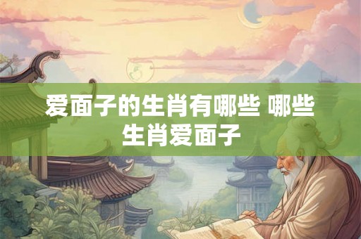 爱面子的生肖有哪些 哪些生肖爱面子 爱面子的生肖有哪些 哪些生肖爱面子