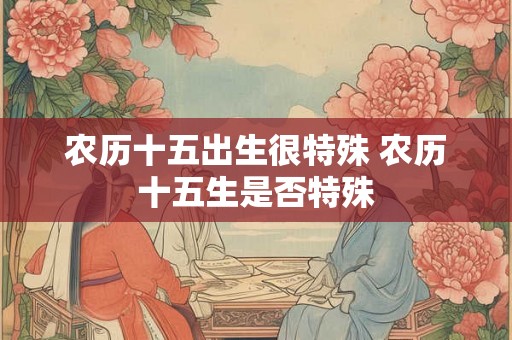 农历十五出生很特殊 农历十五生是否特殊 农历十五出生很特殊 农历十五生是否特殊