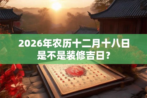 2026年农历十二月十八日是不是装修吉日？