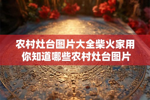 农村灶台图片大全柴火家用 你知道哪些农村灶台图片大全适用于家用柴火