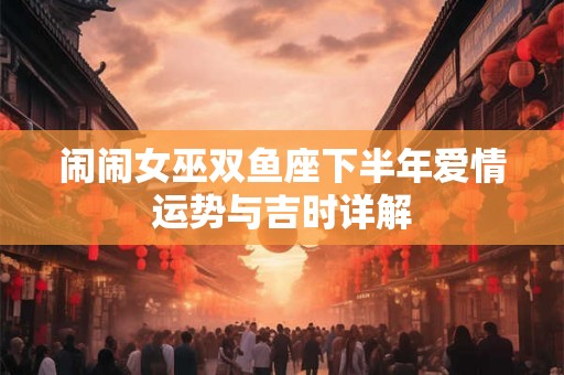 闹闹女巫双鱼座下半年爱情运势与吉时详解