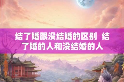 结了婚跟没结婚的区别  结了婚的人和没结婚的人