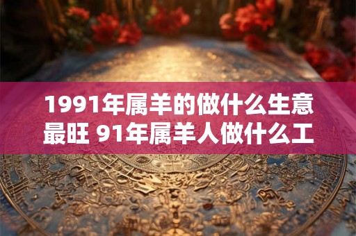 1991年属羊的做什么生意最旺 91年属羊人做什么工作能发财
