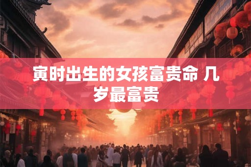 寅时出生的女孩富贵命 几岁最富贵