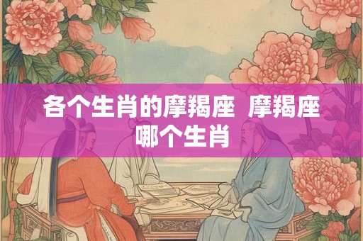 各个生肖的摩羯座  摩羯座哪个生肖