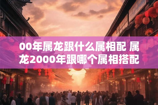 00年属龙跟什么属相配 属龙2000年跟哪个属相搭配