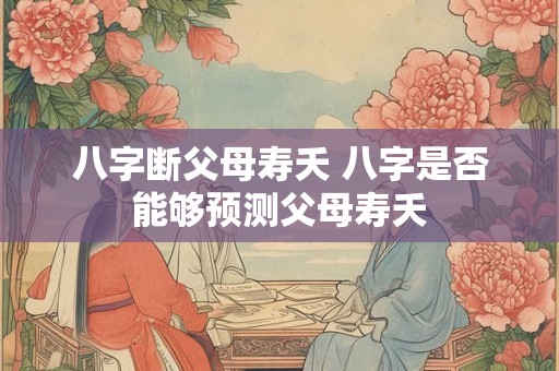 八字断父母寿夭 八字是否能够预测父母寿夭